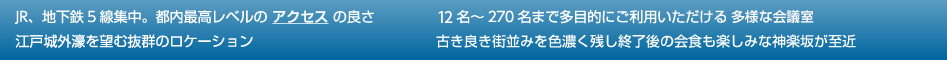 JR、地下鉄5線集中。都内最高レベルの アクセス の良・16名～270名まで多目的にご利用いただける 多様な会議室・江戸城外濠を望む抜群のロケーション・古き良き街並みを色濃く残し終了後の会食も楽しみな神楽坂が至近